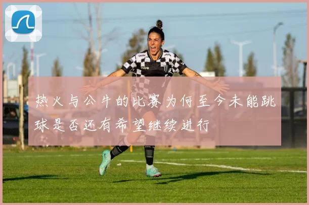 热火与公牛的比赛为何至今未能跳球是否还有希望继续进行