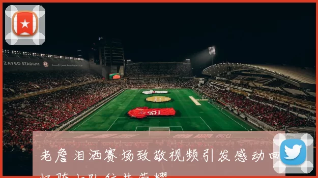老詹泪洒赛场致敬视频引发感动回忆骑士队往昔荣耀