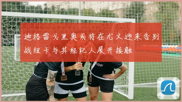 迪格雷戈里奥或将在尤文迎来告别战纽卡与其经纪人展开接触