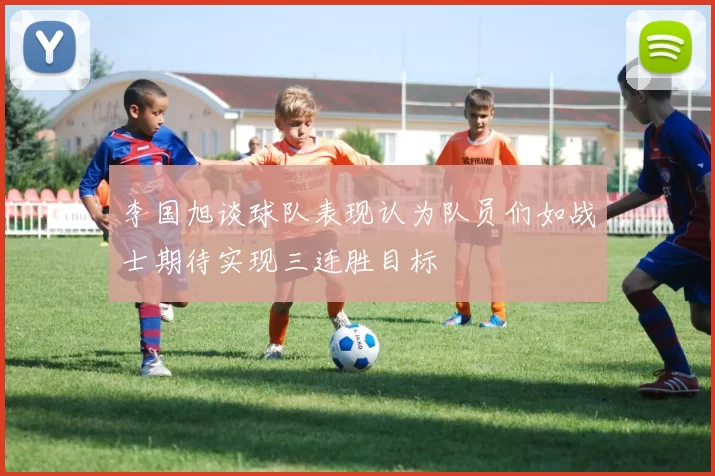 李国旭谈球队表现认为队员们如战士期待实现三连胜目标