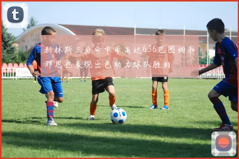 科林斯三分命中率高达636巴图姆和邓恩也表现出色助力球队胜利
