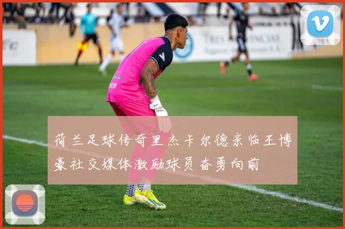 荷兰足球传奇里杰卡尔德亲临王博豪社交媒体激励球员奋勇向前