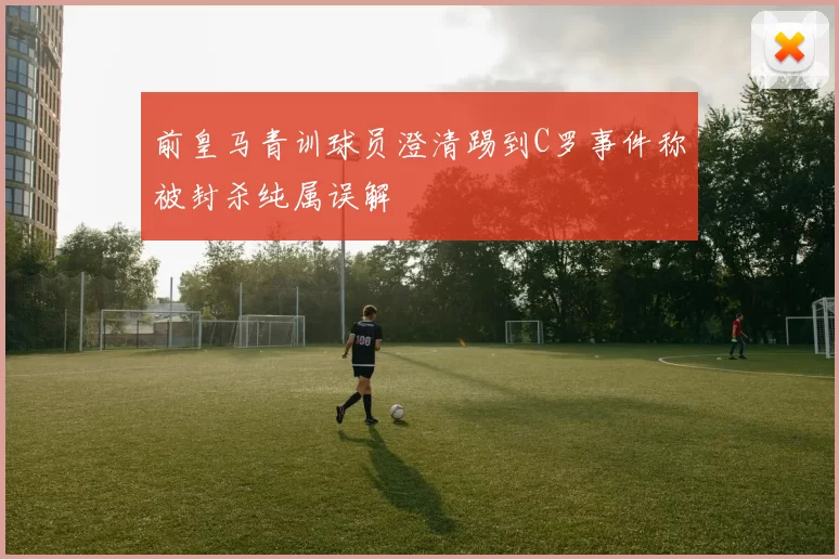 前皇马青训球员澄清踢到C罗事件称被封杀纯属误解
