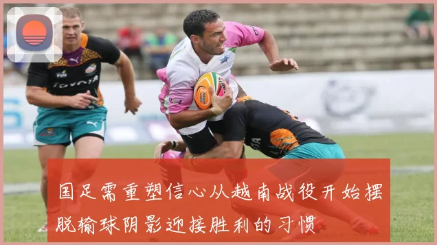 国足需重塑信心从越南战役开始摆脱输球阴影迎接胜利的习惯