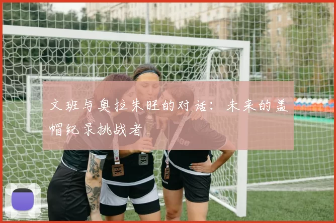 文班与奥拉朱旺的对话：未来的盖帽纪录挑战者
