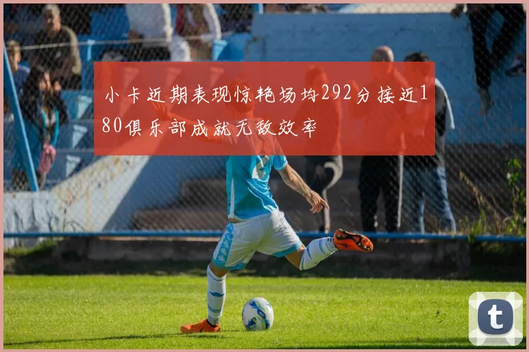 小卡近期表现惊艳场均292分接近180俱乐部成就无敌效率