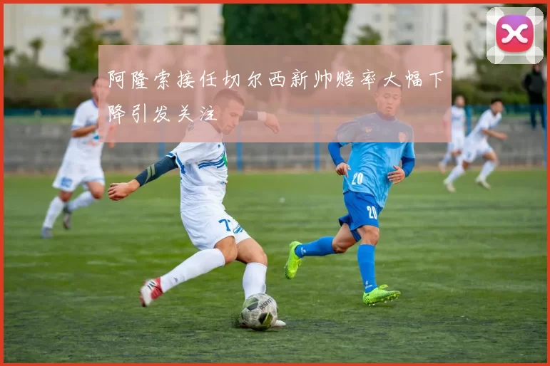阿隆索接任切尔西新帅赔率大幅下降引发关注