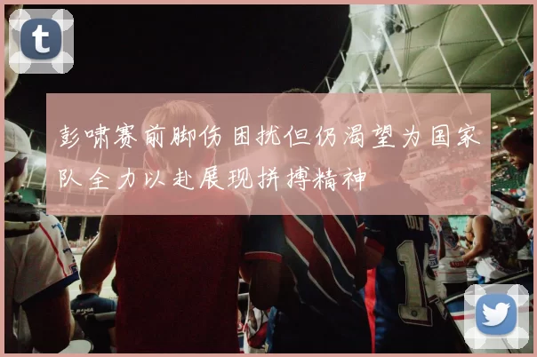 彭啸赛前脚伤困扰但仍渴望为国家队全力以赴展现拼搏精神