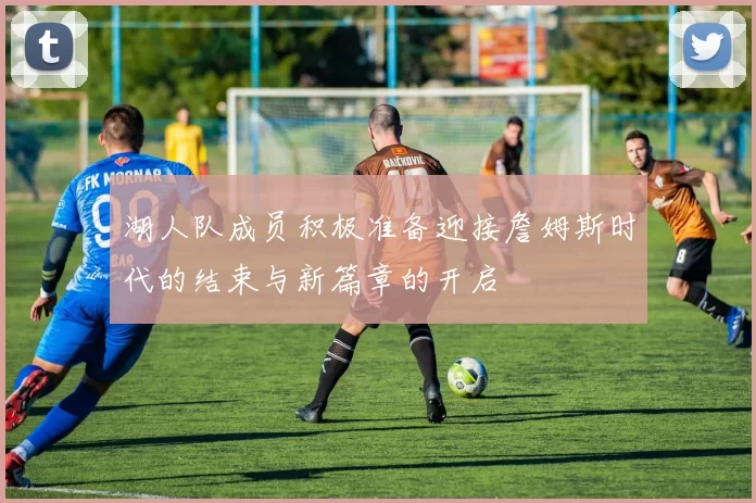 湖人队成员积极准备迎接詹姆斯时代的结束与新篇章的开启