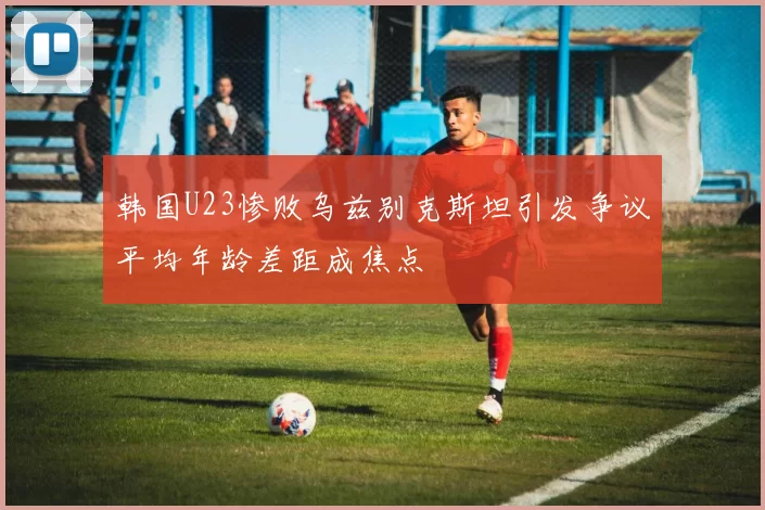 韩国U23惨败乌兹别克斯坦引发争议平均年龄差距成焦点