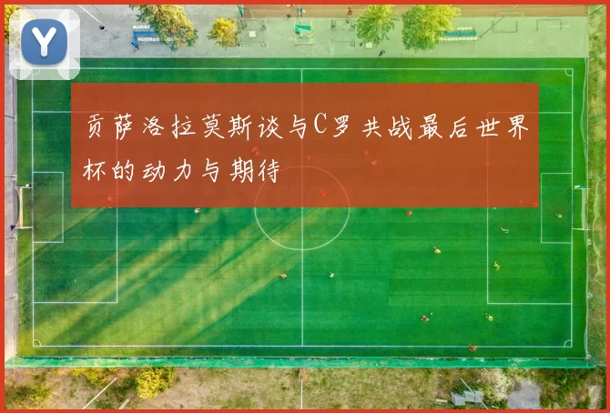 贡萨洛拉莫斯谈与C罗共战最后世界杯的动力与期待